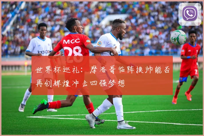 世界杯巡礼：摩洛哥临阵换帅能否再创辉煌冲击四强梦想
