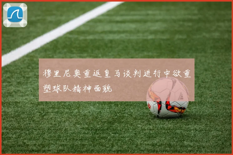 穆里尼奥重返皇马谈判进行中欲重塑球队精神面貌