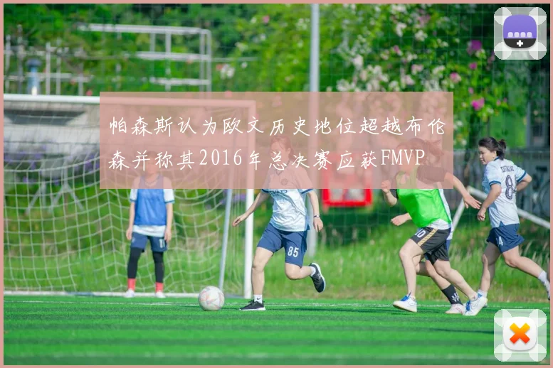 帕森斯认为欧文历史地位超越布伦森并称其2016年总决赛应获FMVP