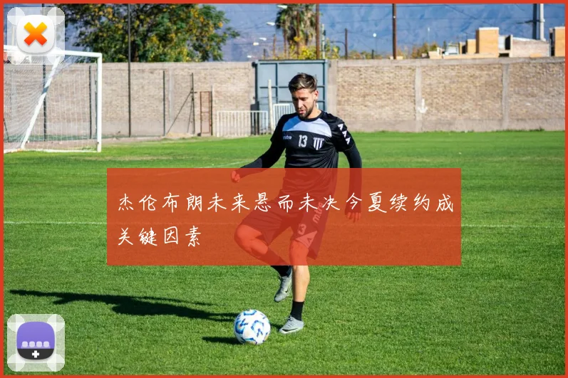 杰伦布朗未来悬而未决今夏续约成关键因素