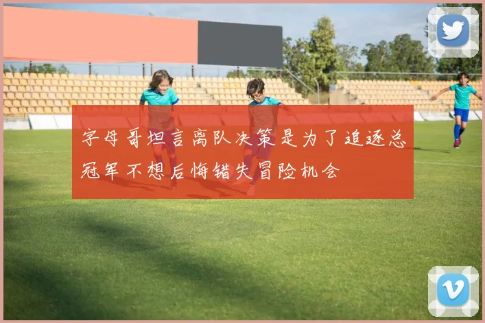 字母哥坦言离队决策是为了追逐总冠军不想后悔错失冒险机会