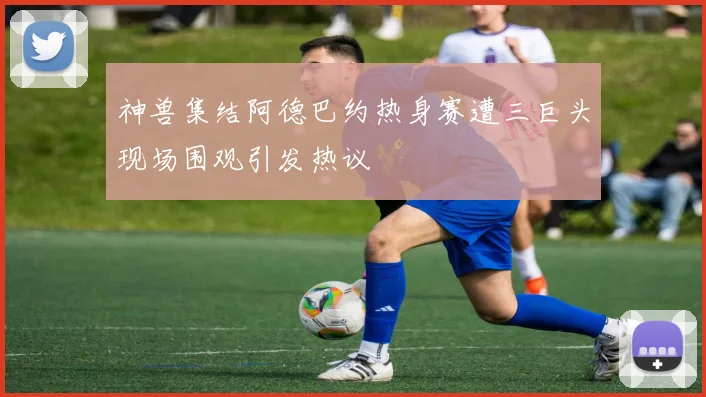 神兽集结阿德巴约热身赛遭三巨头现场围观引发热议