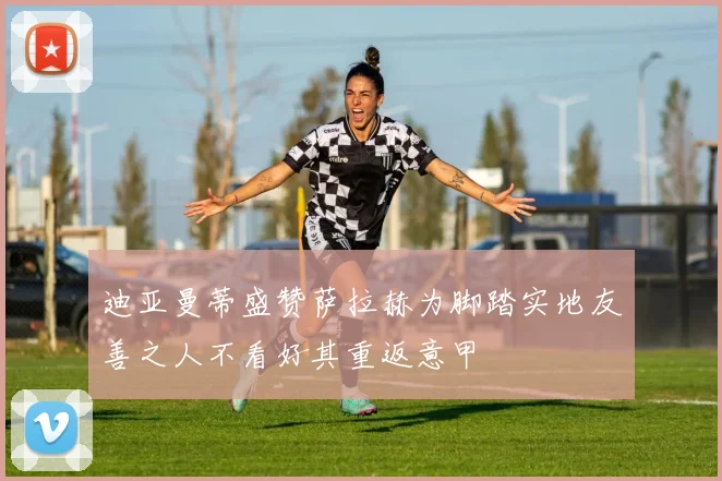 迪亚曼蒂盛赞萨拉赫为脚踏实地友善之人不看好其重返意甲