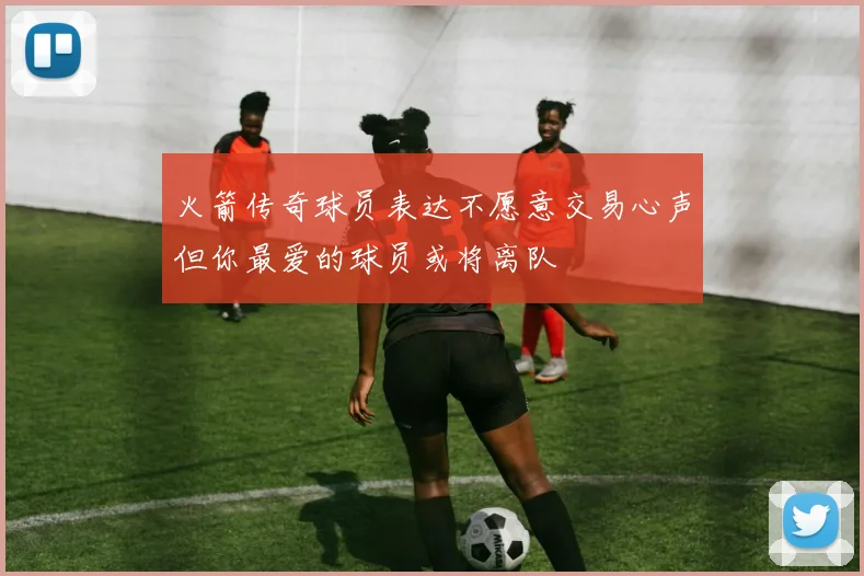火箭传奇球员表达不愿意交易心声但你最爱的球员或将离队