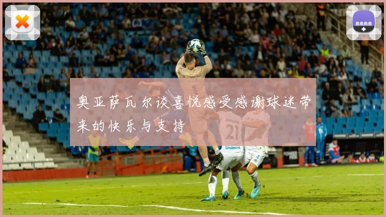 奥亚萨瓦尔谈喜悦感受感谢球迷带来的快乐与支持