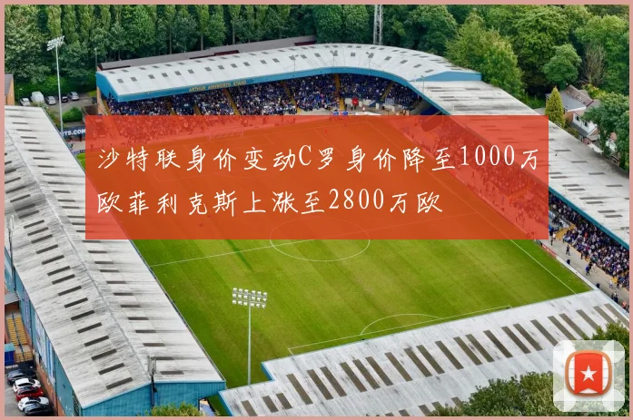 沙特联身价变动C罗身价降至1000万欧菲利克斯上涨至2800万欧