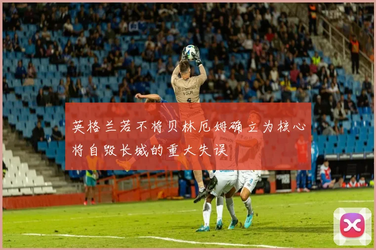 英格兰若不将贝林厄姆确立为核心将自毁长城的重大失误