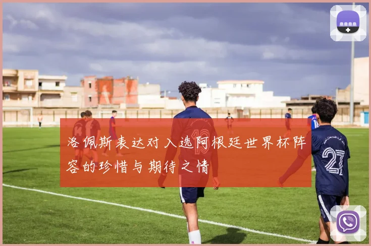 洛佩斯表达对入选阿根廷世界杯阵容的珍惜与期待之情
