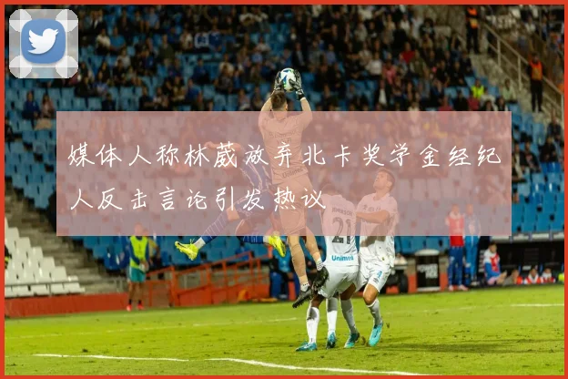 媒体人称林葳放弃北卡奖学金经纪人反击言论引发热议