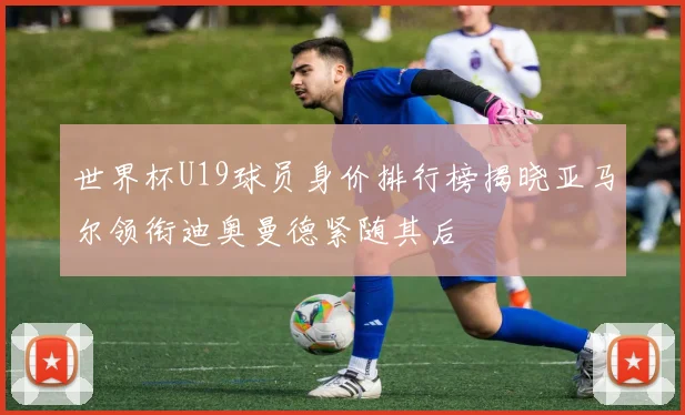 世界杯U19球员身价排行榜揭晓亚马尔领衔迪奥曼德紧随其后